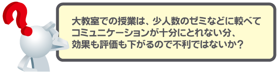 大教室での授業は、少人数のゼミなどに較べてコミュニケーションが十分にとれない分、効果も評価も下がるので不利ではないか？